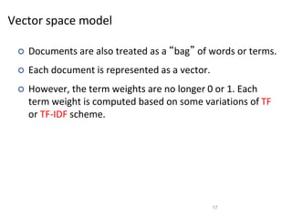 Vector space model
 Documents are also treated as a “bag” of words or terms.
 Each document is represented as a vector.
 However, the term weights are no longer 0 or 1. Each
term weight is computed based on some variations of TF
or TF-IDF scheme.
17
 