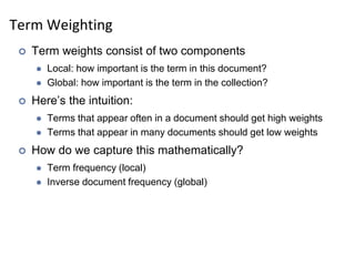 Term Weighting
 Term weights consist of two components
 Local: how important is the term in this document?
 Global: how important is the term in the collection?
 Here’s the intuition:
 Terms that appear often in a document should get high weights
 Terms that appear in many documents should get low weights
 How do we capture this mathematically?
 Term frequency (local)
 Inverse document frequency (global)
 