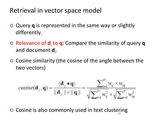 Retrieval in vector space model
 Query q is represented in the same way or slightly
differently.
 Relevance of di to q: Compare the similarity of query q
and document di.
 Cosine similarity (the cosine of the angle between the
two vectors)
 Cosine is also commonly used in text clustering
20
 