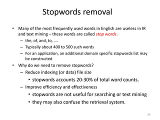 Stopwords removal
• Many of the most frequently used words in English are useless in IR
and text mining – these words are called stop words.
– the, of, and, to, ….
– Typically about 400 to 500 such words
– For an application, an additional domain specific stopwords list may
be constructed
• Why do we need to remove stopwords?
– Reduce indexing (or data) file size
• stopwords accounts 20-30% of total word counts.
– Improve efficiency and effectiveness
• stopwords are not useful for searching or text mining
• they may also confuse the retrieval system.
24
 