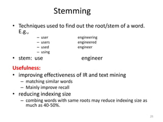 Stemming
• Techniques used to find out the root/stem of a word.
E.g.,
– user engineering
– users engineered
– used engineer
– using
• stem: use engineer
Usefulness:
• improving effectiveness of IR and text mining
– matching similar words
– Mainly improve recall
• reducing indexing size
– combing words with same roots may reduce indexing size as
much as 40-50%.
25
 