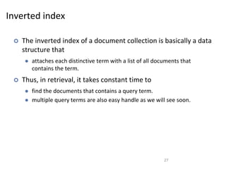 Inverted index
 The inverted index of a document collection is basically a data
structure that
 attaches each distinctive term with a list of all documents that
contains the term.
 Thus, in retrieval, it takes constant time to
 find the documents that contains a query term.
 multiple query terms are also easy handle as we will see soon.
27
 