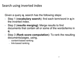 Search using inverted index
Given a query q, search has the following steps:
• Step 1 (vocabulary search): find each term/word in q in
the inverted index.
• Step 2 (results merging): Merge results to find
documents that contain all or some of the words/terms in
q.
• Step 3 (Rank score computation): To rank the resulting
documents/pages, using,
– content-based ranking
– link-based ranking
29
 