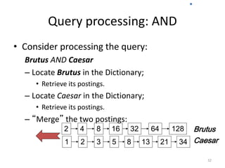 Query processing: AND
• Consider processing the query:
Brutus AND Caesar
– Locate Brutus in the Dictionary;
• Retrieve its postings.
– Locate Caesar in the Dictionary;
• Retrieve its postings.
– “Merge” the two postings:
32
128
34
2 4 8 16 32 64
1 2 3 5 8 13 21
Brutus
Caesar
Sec. 1.3
 
