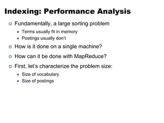 Indexing: Performance Analysis
 Fundamentally, a large sorting problem
 Terms usually fit in memory
 Postings usually don’t
 How is it done on a single machine?
 How can it be done with MapReduce?
 First, let’s characterize the problem size:
 Size of vocabulary
 Size of postings
 