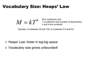 Vocabulary Size: Heaps’ Law
 Heaps’ Law: linear in log-log space
 Vocabulary size grows unbounded!
b
kT
M 
M is vocabulary size
T is collection size (number of documents)
k and b are constants
Typically, k is between 30 and 100, b is between 0.4 and 0.6
 