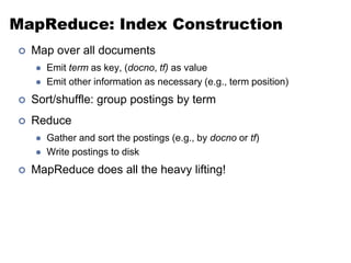 MapReduce: Index Construction
 Map over all documents
 Emit term as key, (docno, tf) as value
 Emit other information as necessary (e.g., term position)
 Sort/shuffle: group postings by term
 Reduce
 Gather and sort the postings (e.g., by docno or tf)
 Write postings to disk
 MapReduce does all the heavy lifting!
 