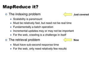 MapReduce it?
 The indexing problem
 Scalability is paramount
 Must be relatively fast, but need not be real time
 Fundamentally a batch operation
 Incremental updates may or may not be important
 For the web, crawling is a challenge in itself
 The retrieval problem
 Must have sub-second response time
 For the web, only need relatively few results
Just covered
Now
 