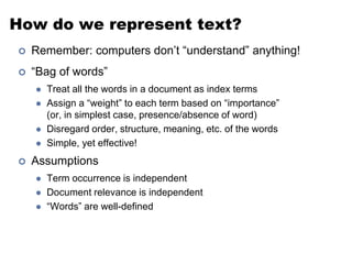 How do we represent text?
 Remember: computers don’t “understand” anything!
 “Bag of words”
 Treat all the words in a document as index terms
 Assign a “weight” to each term based on “importance”
(or, in simplest case, presence/absence of word)
 Disregard order, structure, meaning, etc. of the words
 Simple, yet effective!
 Assumptions
 Term occurrence is independent
 Document relevance is independent
 “Words” are well-defined
 