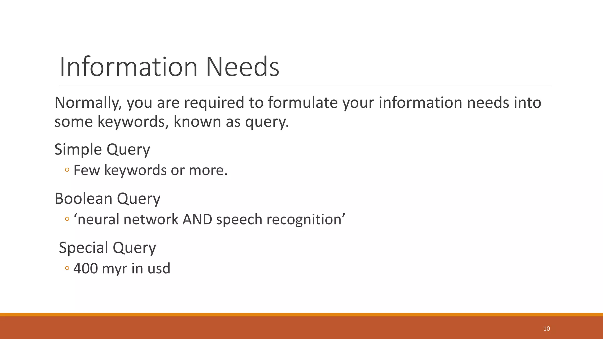 Information Needs
Normally, you are required to formulate your information needs into
some keywords, known as query.
Simple Query
◦ Few keywords or more.
Boolean Query
◦ ‘neural network AND speech recognition’
Special Query
◦ 400 myr in usd
10
 