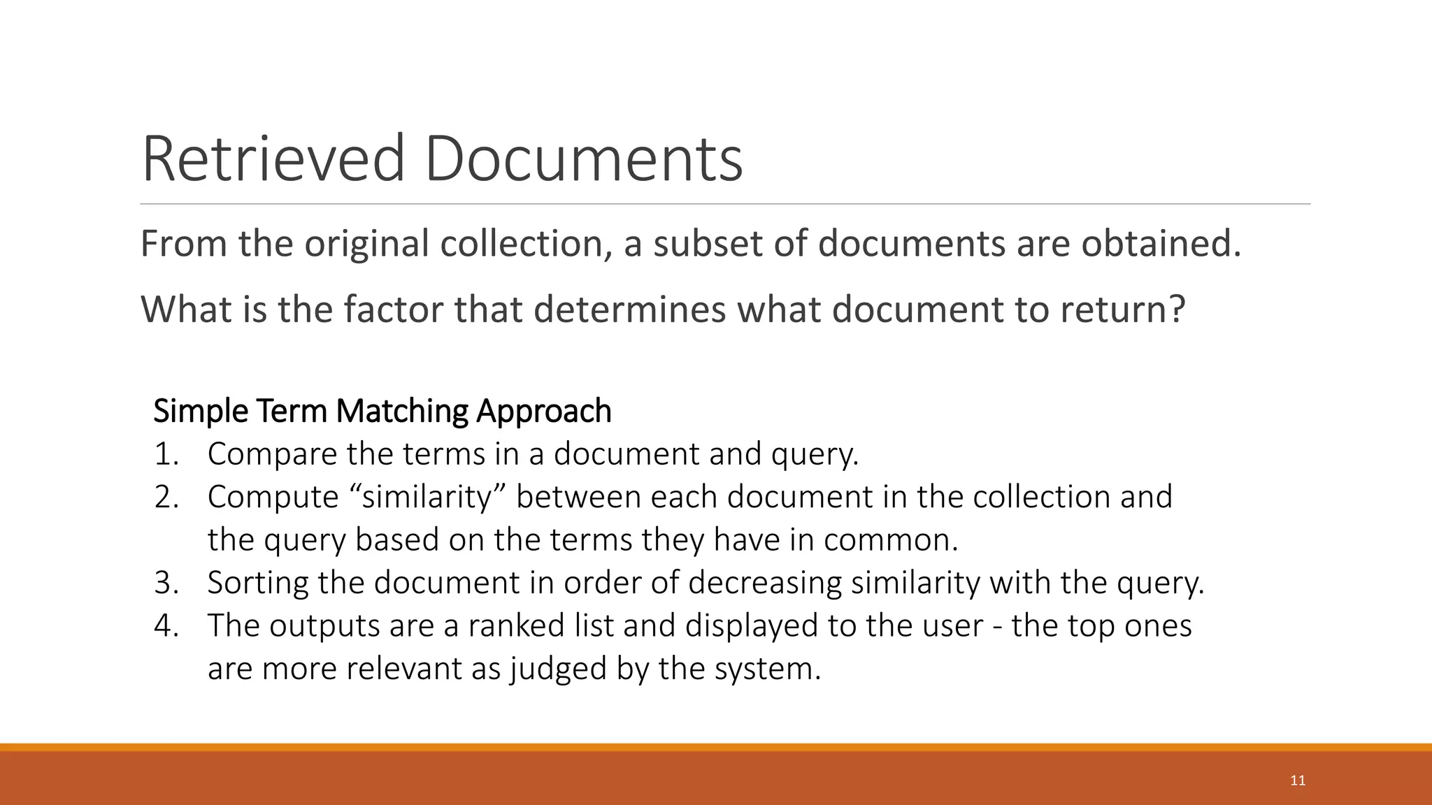 Retrieved Documents
From the original collection, a subset of documents are obtained.
What is the factor that determines what document to return?
Simple Term Matching Approach
1. Compare the terms in a document and query.
2. Compute “similarity” between each document in the collection and
the query based on the terms they have in common.
3. Sorting the document in order of decreasing similarity with the query.
4. The outputs are a ranked list and displayed to the user - the top ones
are more relevant as judged by the system.
11
 