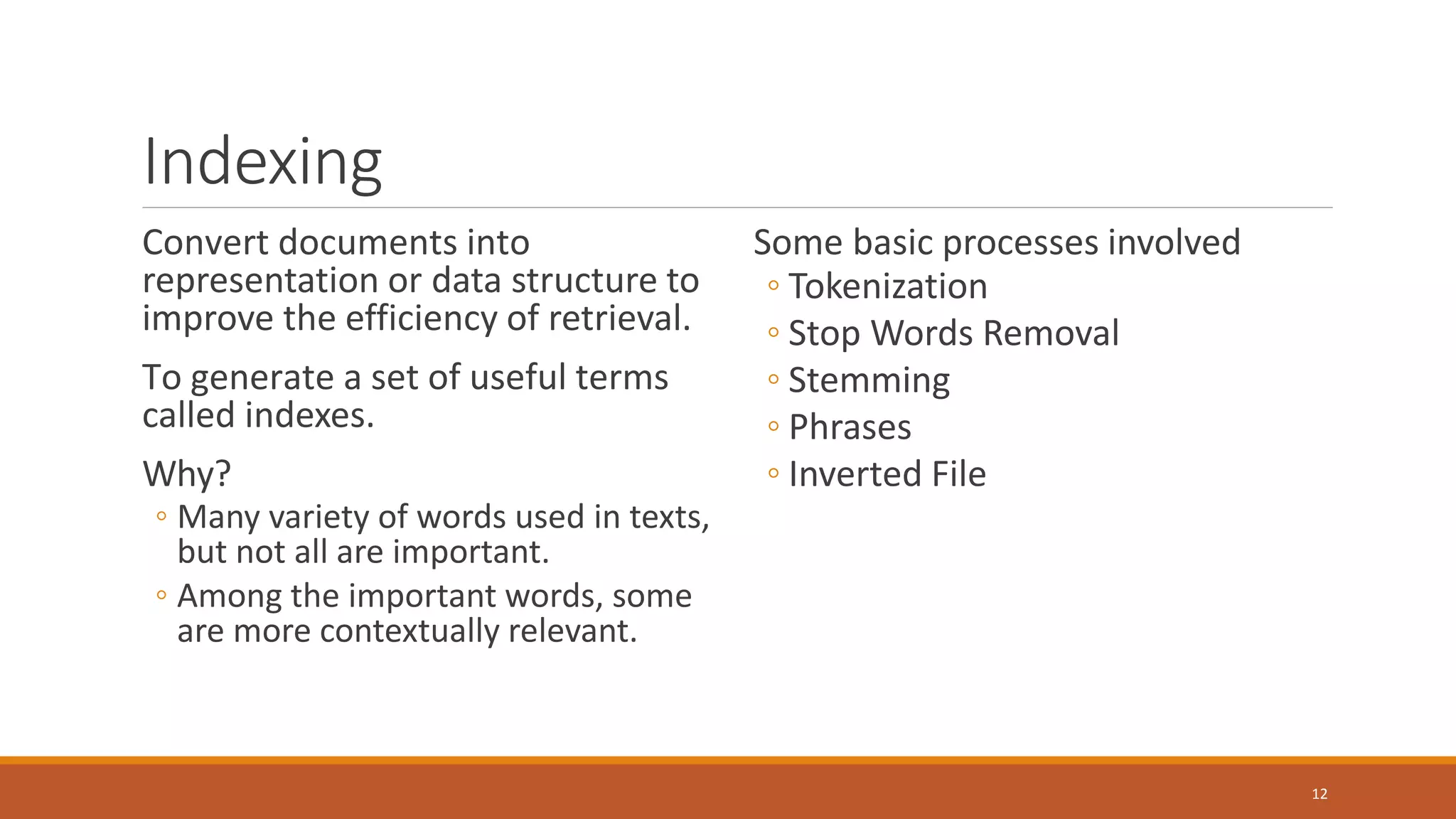 Indexing
Convert documents into
representation or data structure to
improve the efficiency of retrieval.
To generate a set of useful terms
called indexes.
Why?
◦ Many variety of words used in texts,
but not all are important.
◦ Among the important words, some
are more contextually relevant.
Some basic processes involved
◦ Tokenization
◦ Stop Words Removal
◦ Stemming
◦ Phrases
◦ Inverted File
12
 