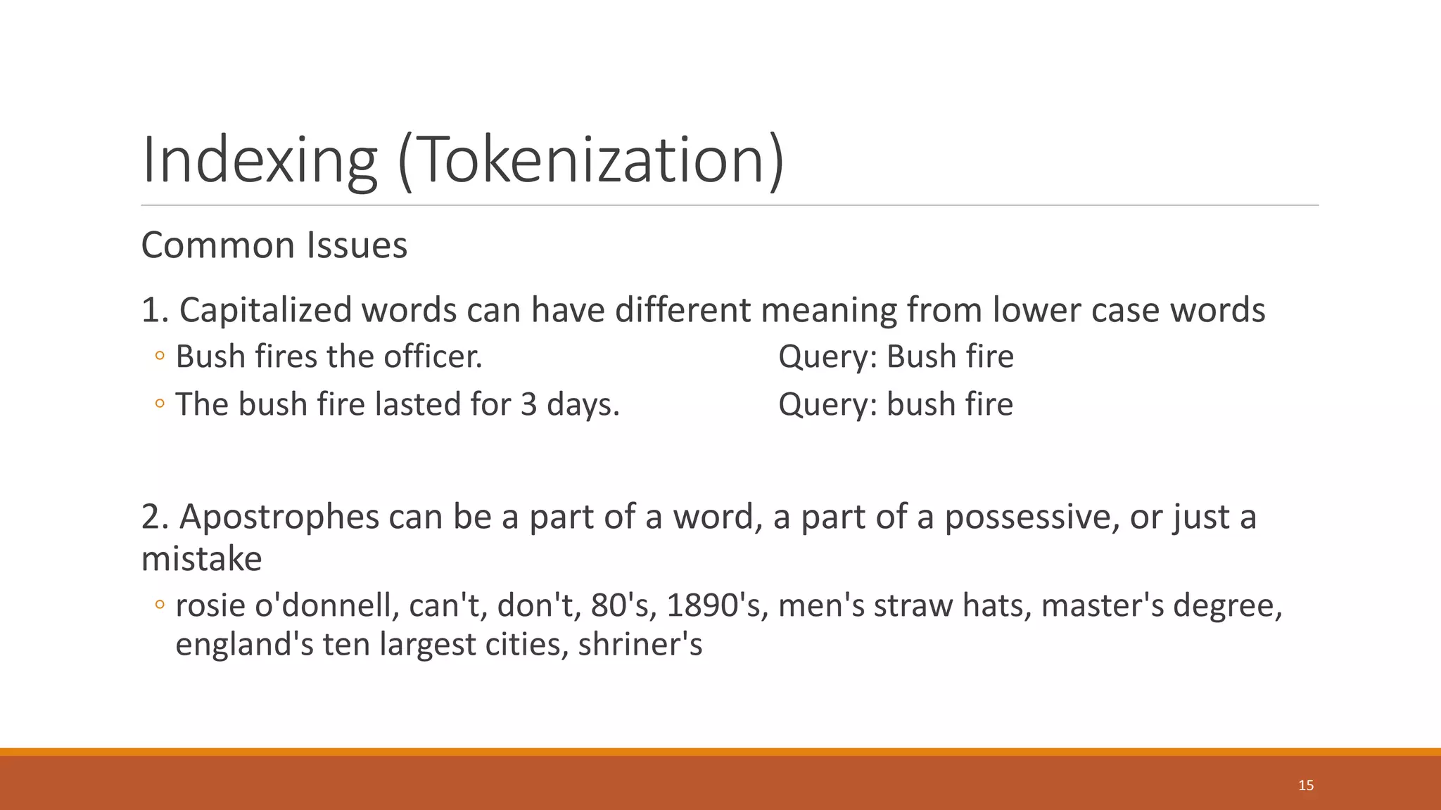 Indexing (Tokenization)
Common Issues
1. Capitalized words can have different meaning from lower case words
◦ Bush fires the officer. Query: Bush fire
◦ The bush fire lasted for 3 days. Query: bush fire
2. Apostrophes can be a part of a word, a part of a possessive, or just a
mistake
◦ rosie o'donnell, can't, don't, 80's, 1890's, men's straw hats, master's degree,
england's ten largest cities, shriner's
15
 