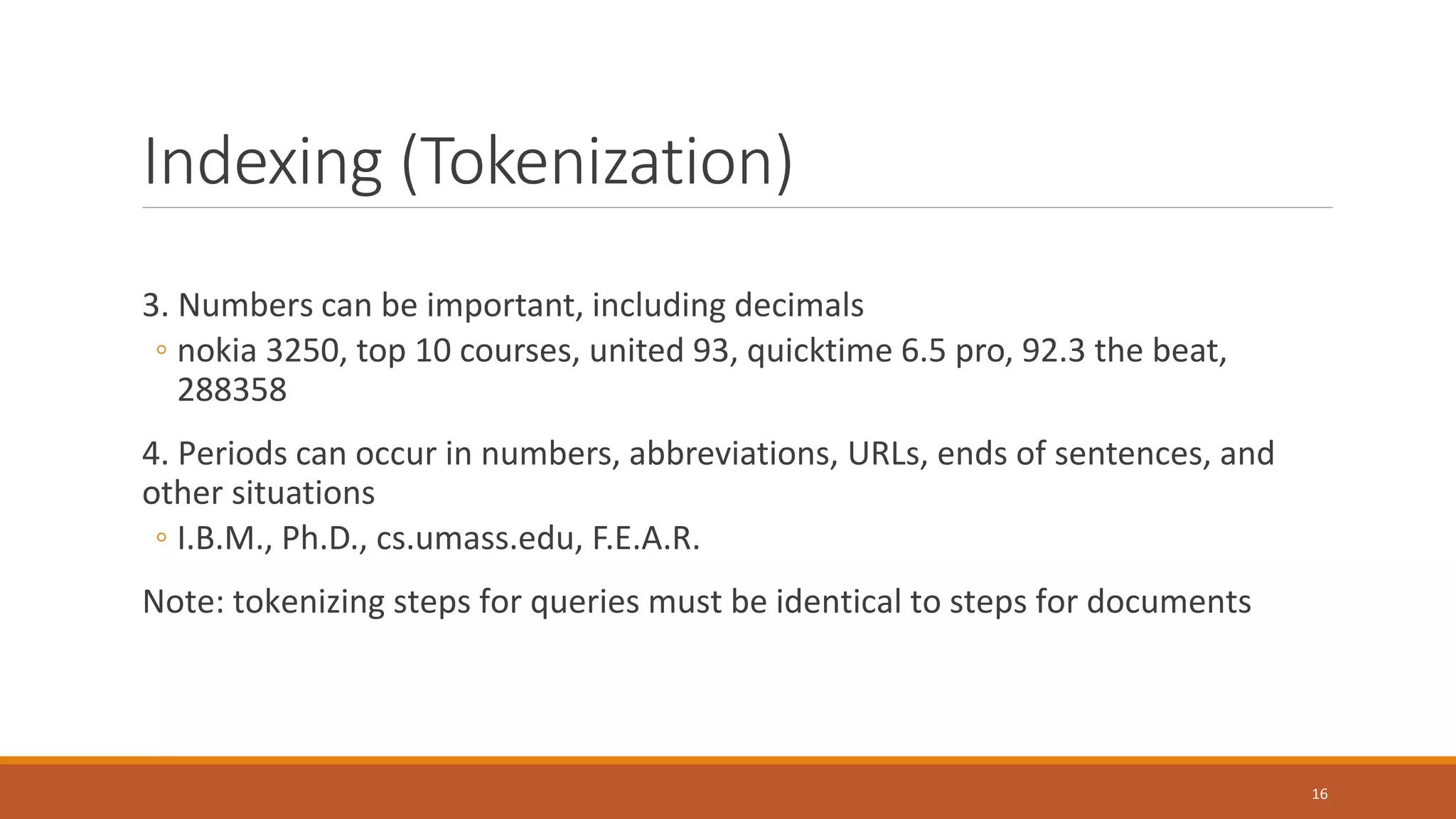 Indexing (Tokenization)
3. Numbers can be important, including decimals
◦ nokia 3250, top 10 courses, united 93, quicktime 6.5 pro, 92.3 the beat,
288358
4. Periods can occur in numbers, abbreviations, URLs, ends of sentences, and
other situations
◦ I.B.M., Ph.D., cs.umass.edu, F.E.A.R.
Note: tokenizing steps for queries must be identical to steps for documents
16
 
