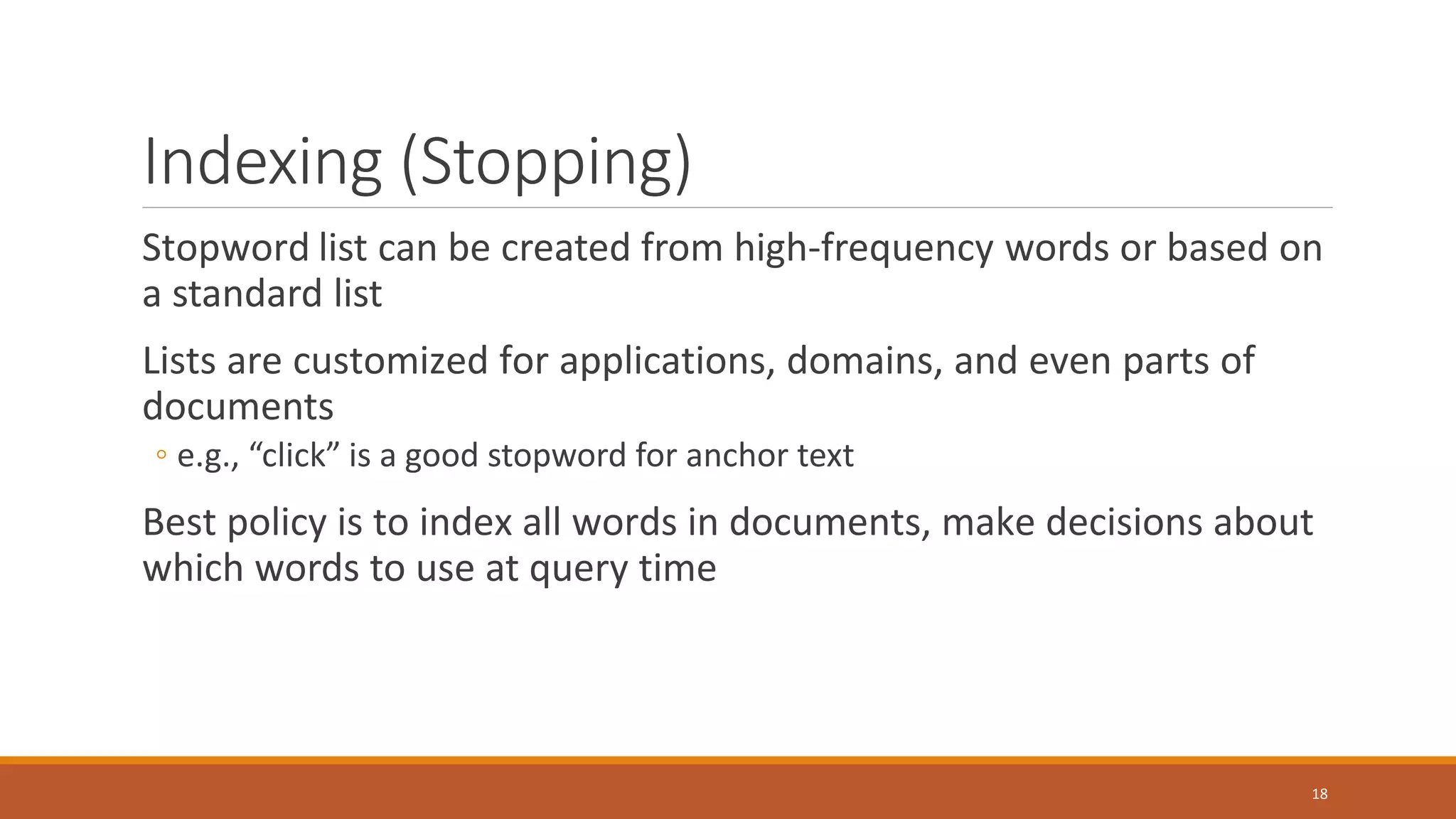 Indexing (Stopping)
Stopword list can be created from high-frequency words or based on
a standard list
Lists are customized for applications, domains, and even parts of
documents
◦ e.g., “click” is a good stopword for anchor text
Best policy is to index all words in documents, make decisions about
which words to use at query time
18
 