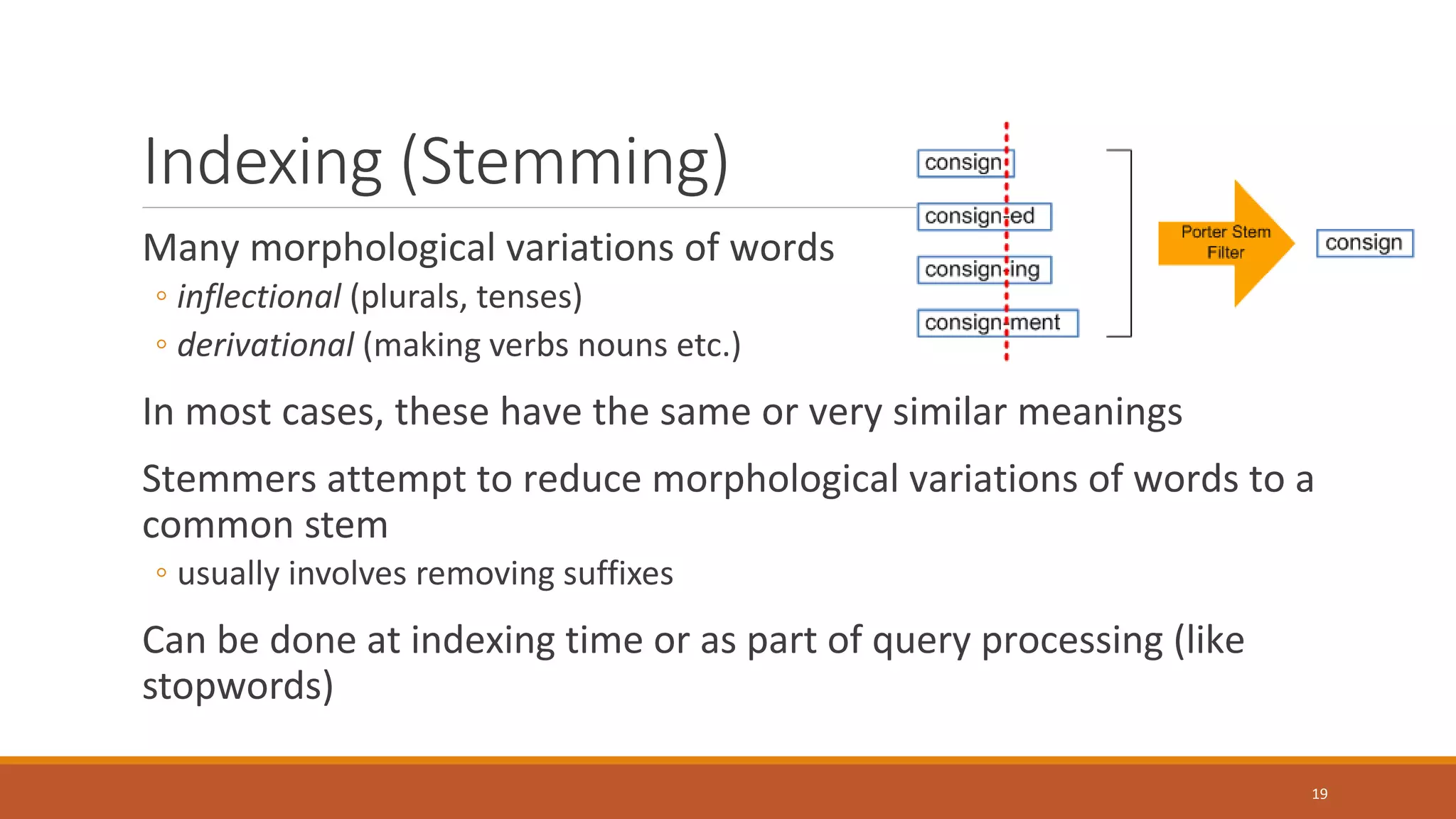 Indexing (Stemming)
Many morphological variations of words
◦ inflectional (plurals, tenses)
◦ derivational (making verbs nouns etc.)
In most cases, these have the same or very similar meanings
Stemmers attempt to reduce morphological variations of words to a
common stem
◦ usually involves removing suffixes
Can be done at indexing time or as part of query processing (like
stopwords)
19
 