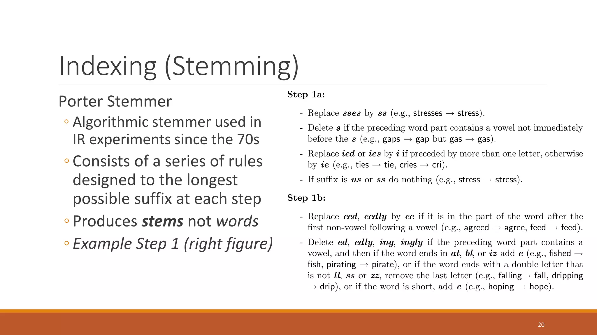 Indexing (Stemming)
Porter Stemmer
◦ Algorithmic stemmer used in
IR experiments since the 70s
◦ Consists of a series of rules
designed to the longest
possible suffix at each step
◦ Produces stems not words
◦ Example Step 1 (right figure)
20
 