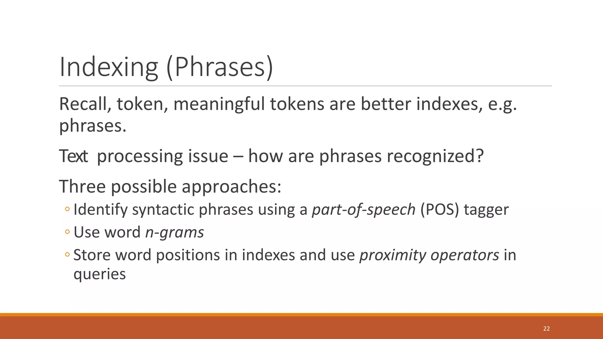 Indexing (Phrases)
Recall, token, meaningful tokens are better indexes, e.g.
phrases.
Text processing issue – how are phrases recognized?
Three possible approaches:
◦ Identify syntactic phrases using a part-of-speech (POS) tagger
◦ Use word n-grams
◦ Store word positions in indexes and use proximity operators in
queries
22
 