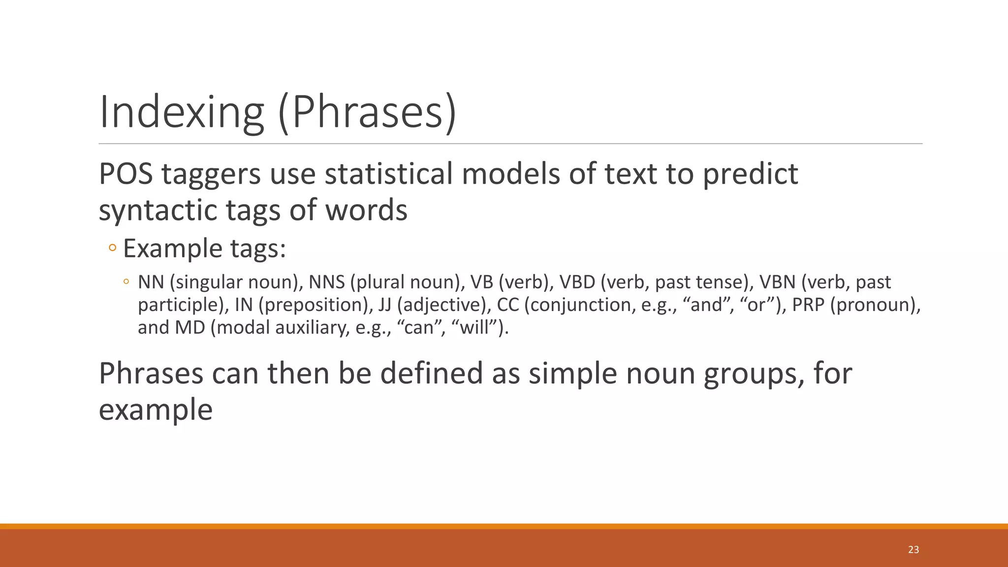 Indexing (Phrases)
POS taggers use statistical models of text to predict
syntactic tags of words
◦ Example tags:
◦ NN (singular noun), NNS (plural noun), VB (verb), VBD (verb, past tense), VBN (verb, past
participle), IN (preposition), JJ (adjective), CC (conjunction, e.g., “and”, “or”), PRP (pronoun),
and MD (modal auxiliary, e.g., “can”, “will”).
Phrases can then be defined as simple noun groups, for
example
23
 