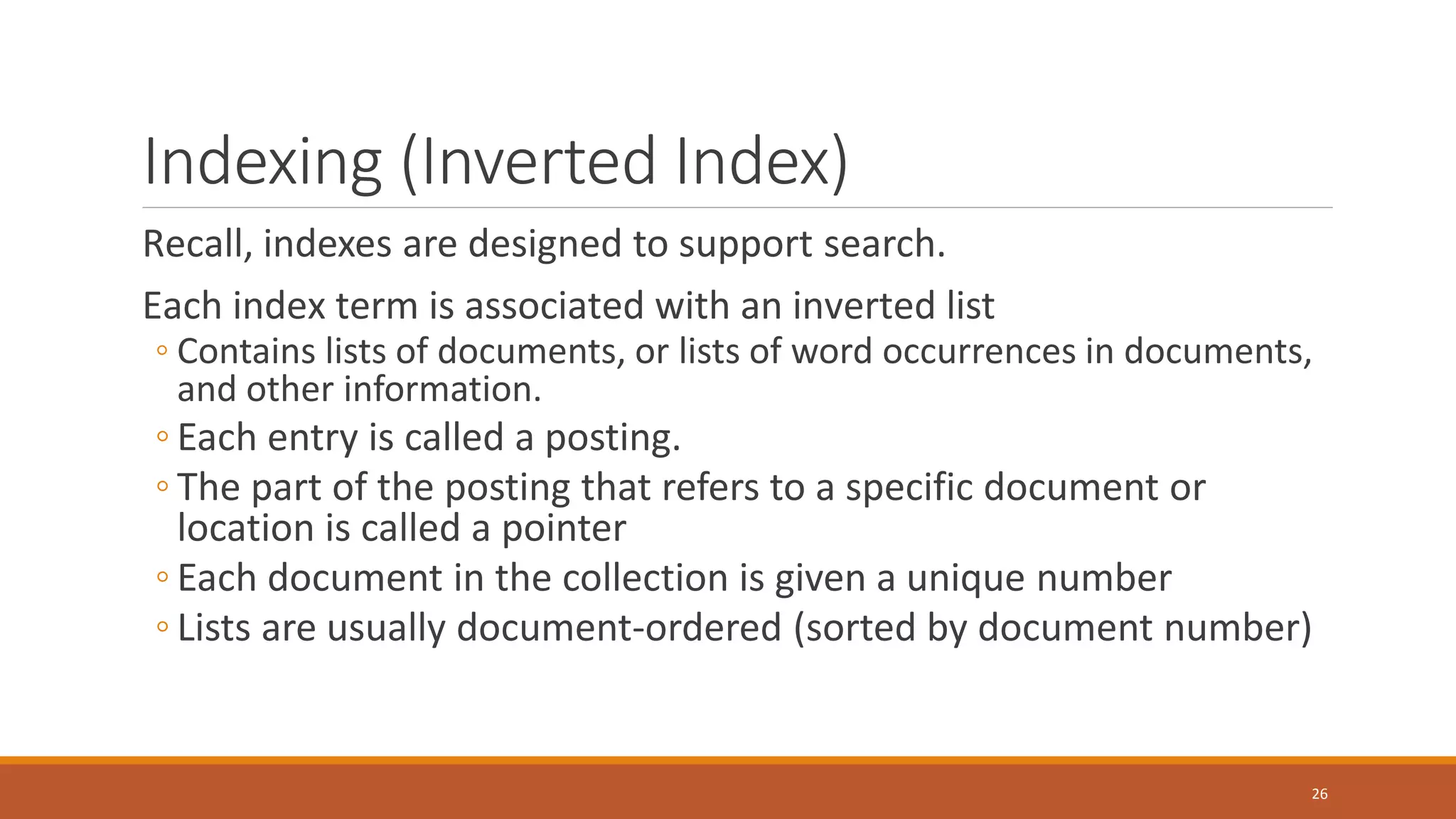 Indexing (Inverted Index)
Recall, indexes are designed to support search.
Each index term is associated with an inverted list
◦ Contains lists of documents, or lists of word occurrences in documents,
and other information.
◦ Each entry is called a posting.
◦ The part of the posting that refers to a specific document or
location is called a pointer
◦ Each document in the collection is given a unique number
◦ Lists are usually document-ordered (sorted by document number)
26
 