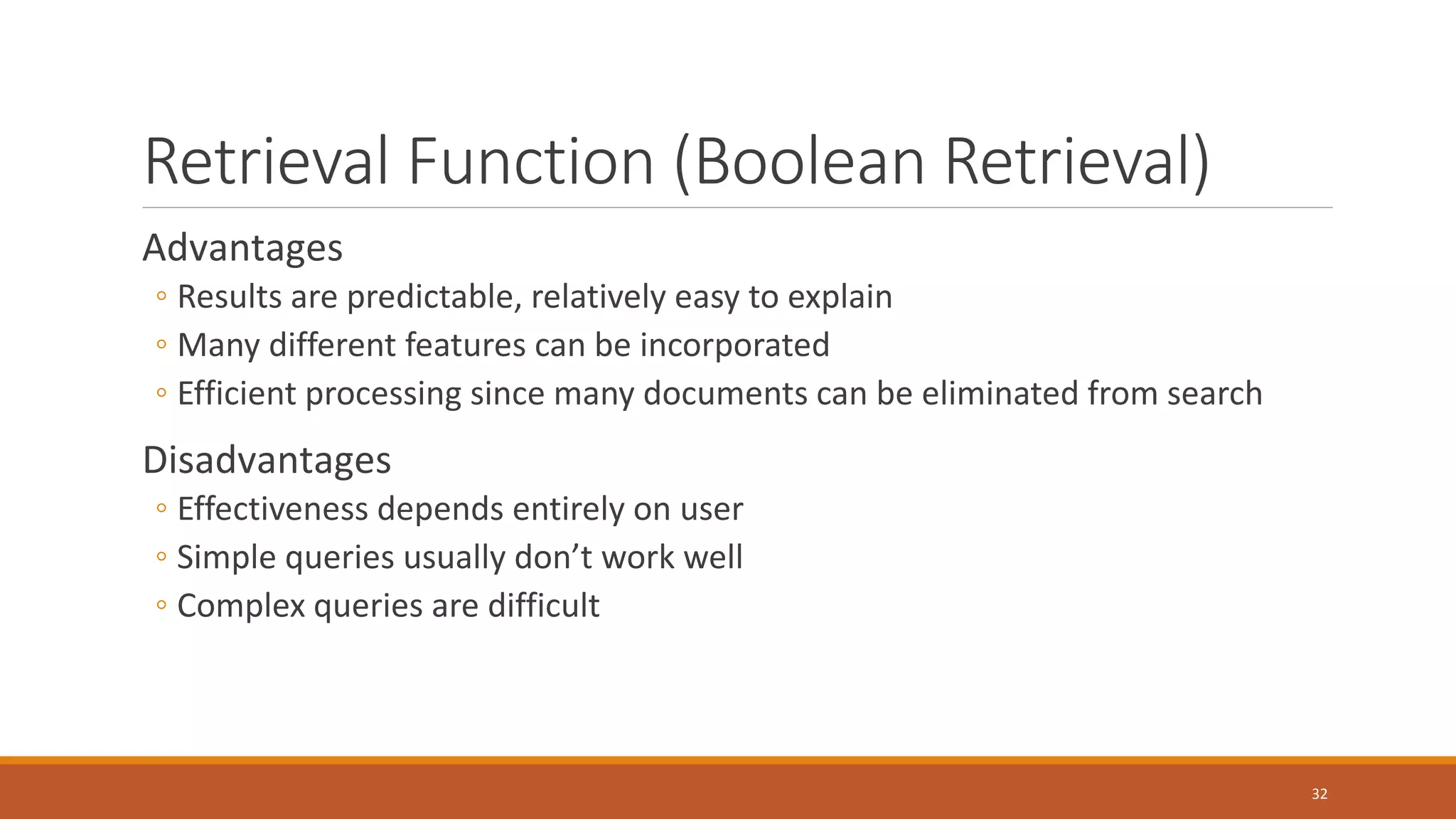 Retrieval Function (Boolean Retrieval)
Advantages
◦ Results are predictable, relatively easy to explain
◦ Many different features can be incorporated
◦ Efficient processing since many documents can be eliminated from search
Disadvantages
◦ Effectiveness depends entirely on user
◦ Simple queries usually don’t work well
◦ Complex queries are difficult
32
 