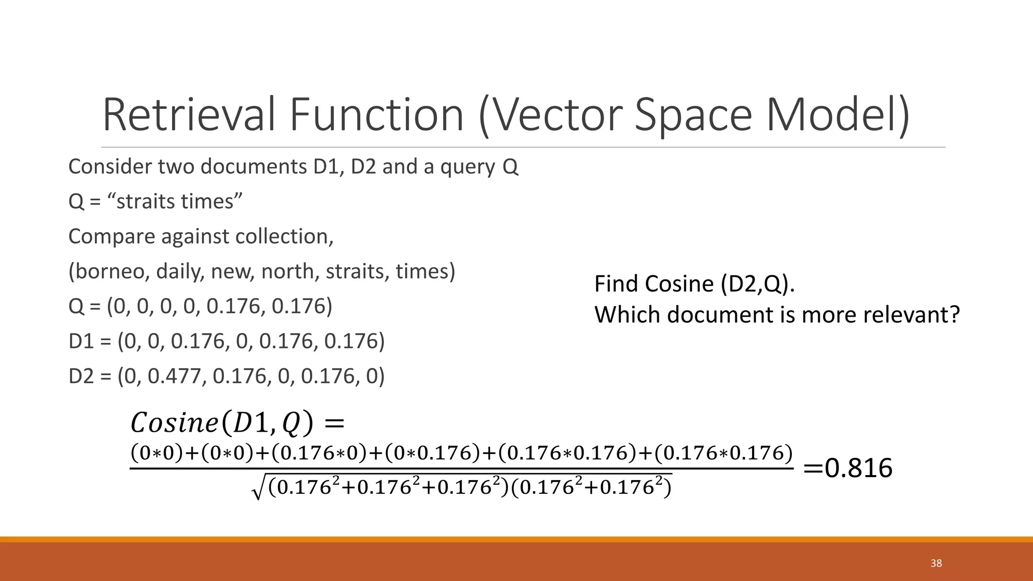 Retrieval Function (Vector Space Model)
Consider two documents D1, D2 and a query Q
Q = “straits times”
Compare against collection,
(borneo, daily, new, north, straits, times)
Q = (0, 0, 0, 0, 0.176, 0.176)
D1 = (0, 0, 0.176, 0, 0.176, 0.176)
D2 = (0, 0.477, 0.176, 0, 0.176, 0)
𝐶𝐶𝐶𝐶𝐶𝐶𝐶𝐶𝐶𝐶𝐶𝐶 𝐷𝐷𝐷, 𝑄𝑄 =
0∗0 + 0∗0 + 0.176∗0 + 0∗0.176 + 0.176∗0.176 +(0.176∗0.176)
0.1762
+0.1762
+0.1762
(0.1762
+0.1762
)
=0.816
Find Cosine (D2,Q).
Which document is more relevant?
38
 