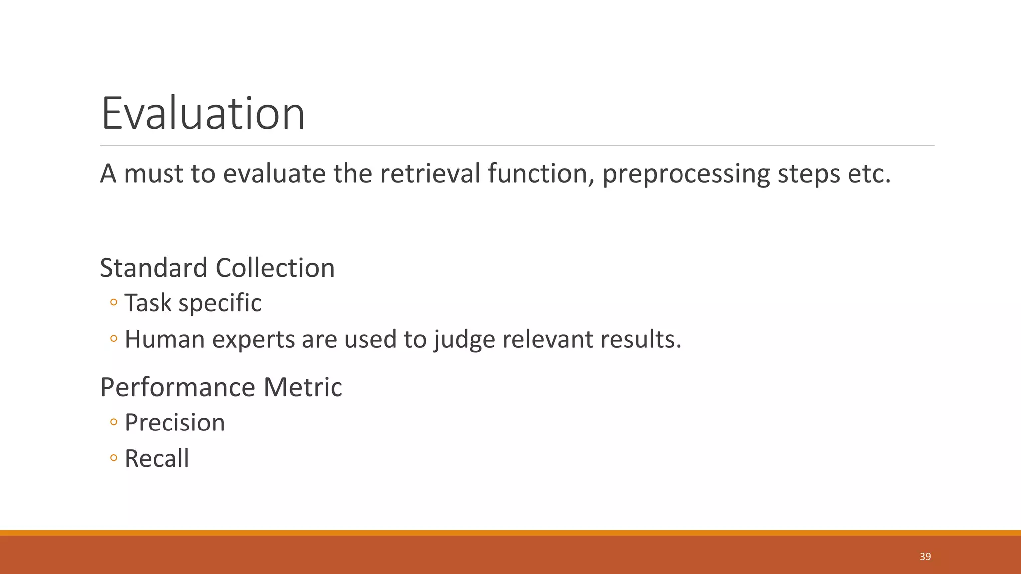 Evaluation
A must to evaluate the retrieval function, preprocessing steps etc.
Standard Collection
◦ Task specific
◦ Human experts are used to judge relevant results.
Performance Metric
◦ Precision
◦ Recall
39
 