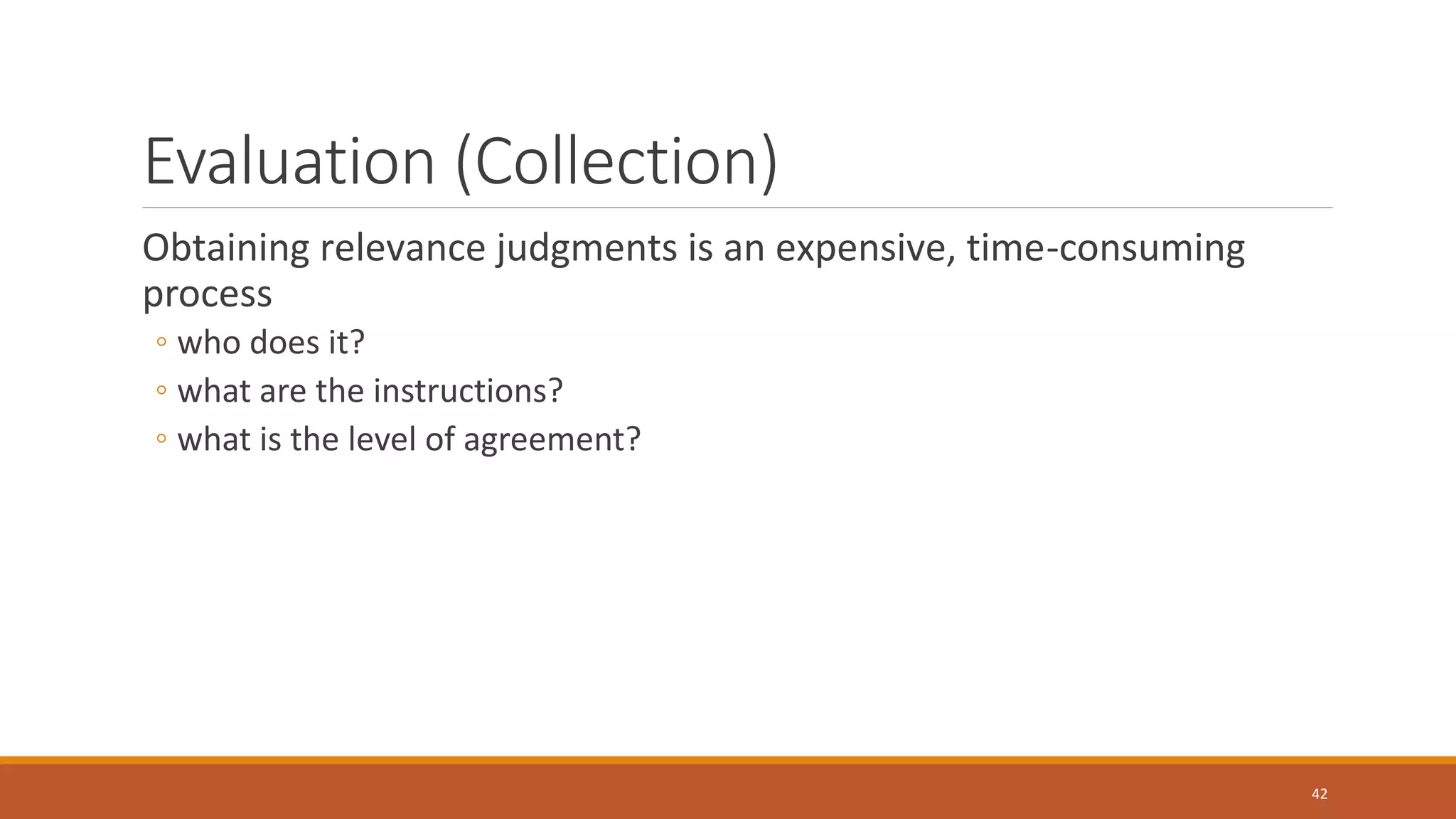 Evaluation (Collection)
Obtaining relevance judgments is an expensive, time-consuming
process
◦ who does it?
◦ what are the instructions?
◦ what is the level of agreement?
42
 