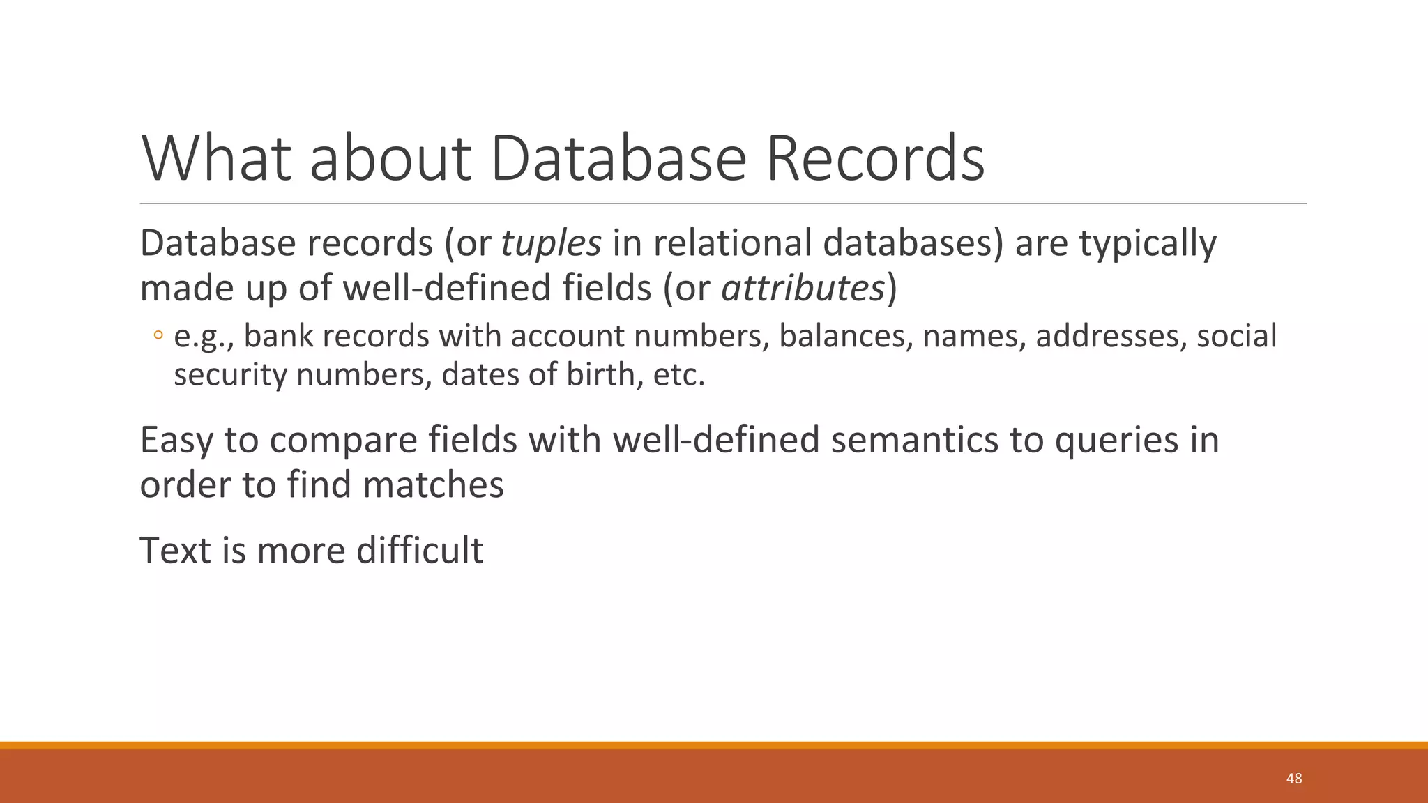 What about Database Records
Database records (or tuples in relational databases) are typically
made up of well-defined fields (or attributes)
◦ e.g., bank records with account numbers, balances, names, addresses, social
security numbers, dates of birth, etc.
Easy to compare fields with well-defined semantics to queries in
order to find matches
Text is more difficult
48
 