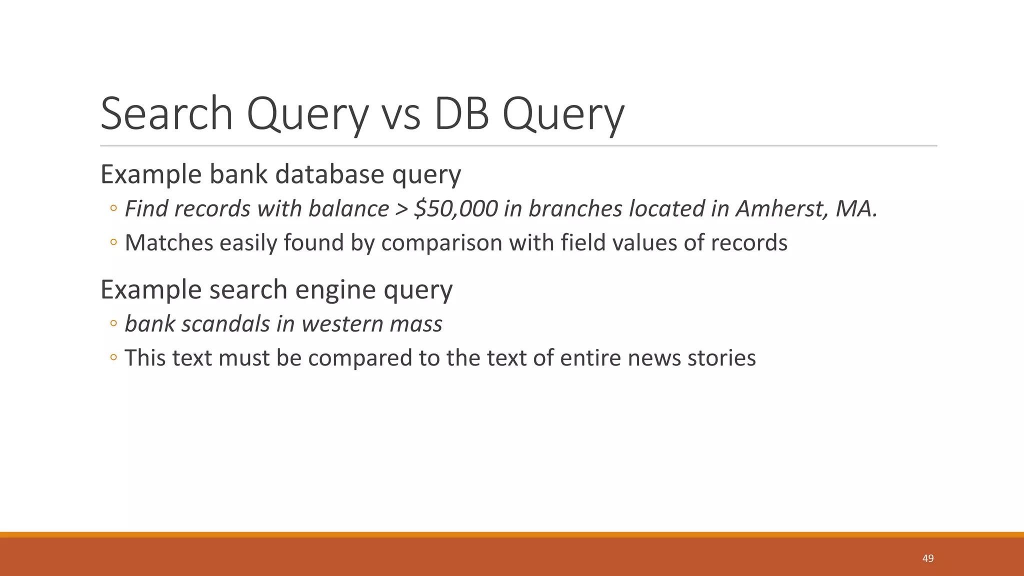 Search Query vs DB Query
Example bank database query
◦ Find records with balance > $50,000 in branches located in Amherst, MA.
◦ Matches easily found by comparison with field values of records
Example search engine query
◦ bank scandals in western mass
◦ This text must be compared to the text of entire news stories
49
 