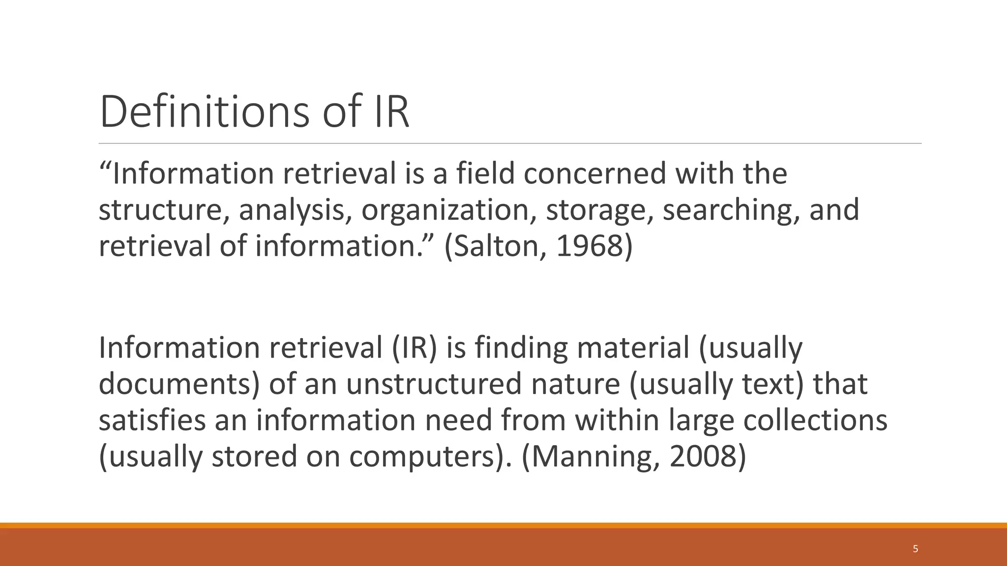 Definitions of IR
“Information retrieval is a field concerned with the
structure, analysis, organization, storage, searching, and
retrieval of information.” (Salton, 1968)
Information retrieval (IR) is finding material (usually
documents) of an unstructured nature (usually text) that
satisfies an information need from within large collections
(usually stored on computers). (Manning, 2008)
5
 