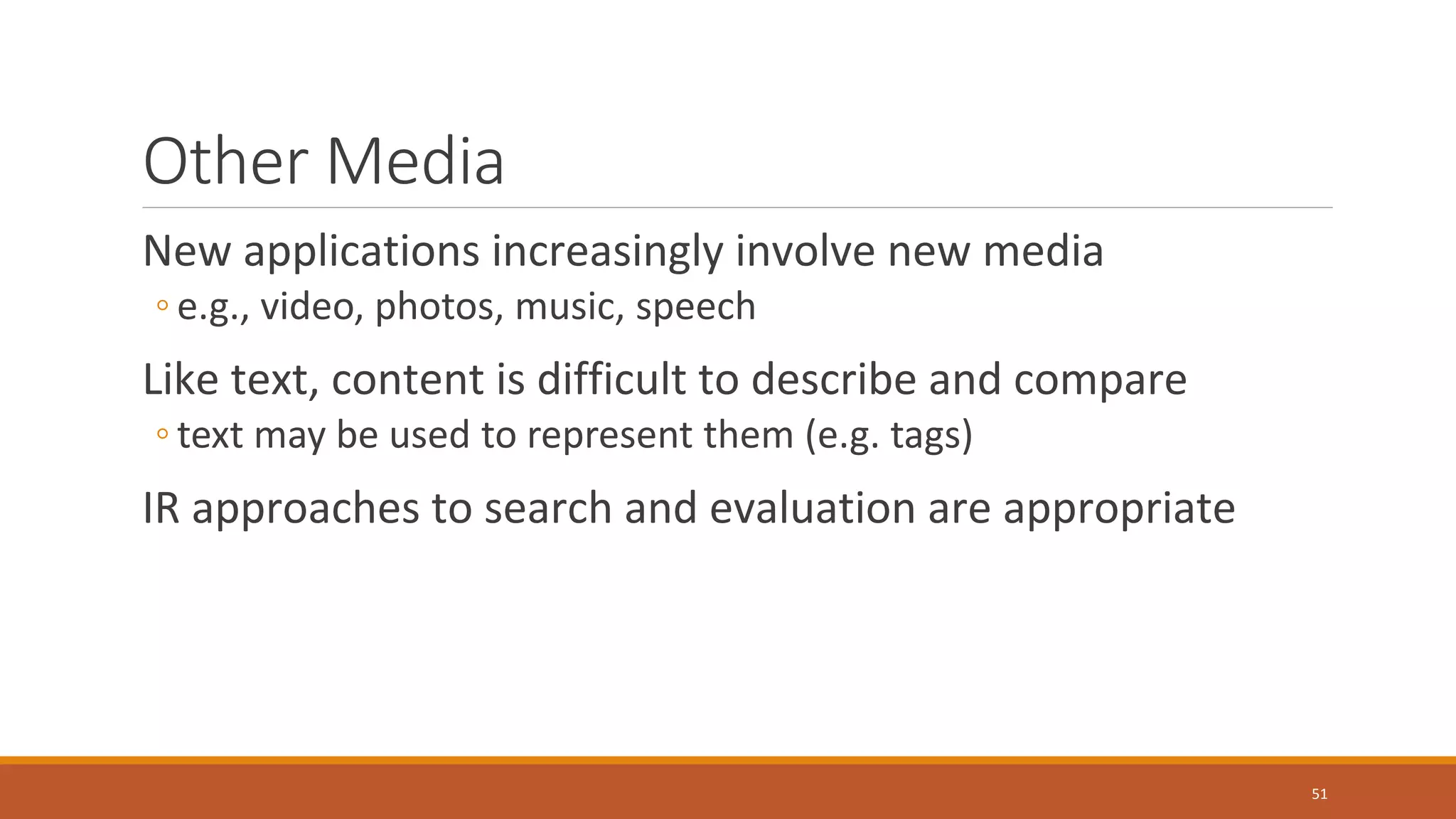 Other Media
New applications increasingly involve new media
◦ e.g., video, photos, music, speech
Like text, content is difficult to describe and compare
◦ text may be used to represent them (e.g. tags)
IR approaches to search and evaluation are appropriate
51
 