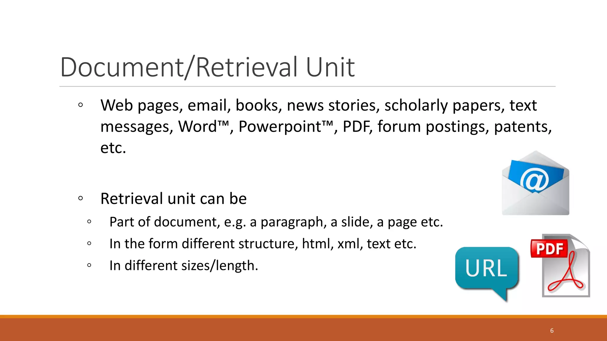 Document/Retrieval Unit
◦ Web pages, email, books, news stories, scholarly papers, text
messages, Word™, Powerpoint™, PDF, forum postings, patents,
etc.
◦ Retrieval unit can be
◦ Part of document, e.g. a paragraph, a slide, a page etc.
◦ In the form different structure, html, xml, text etc.
◦ In different sizes/length.
6
 