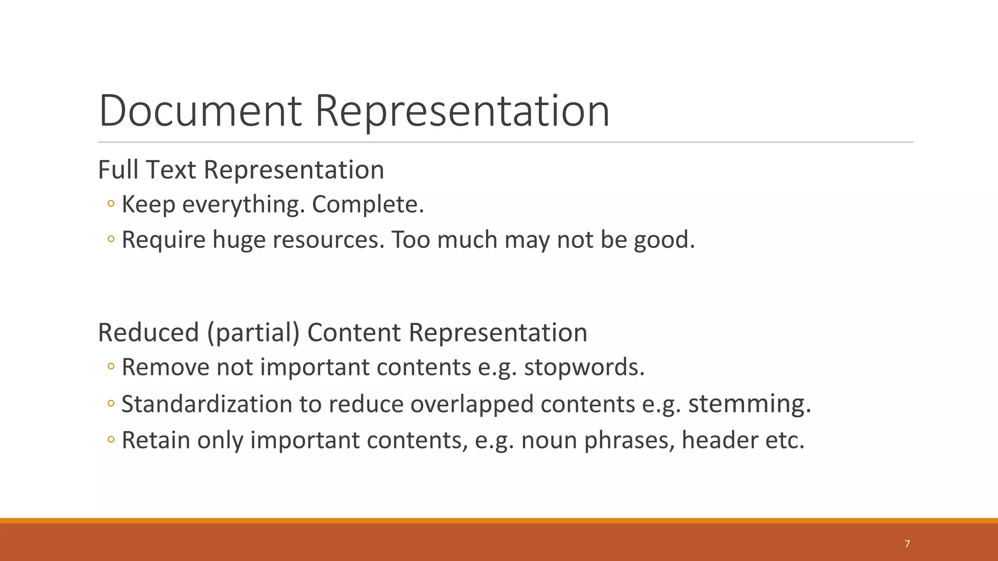 Document Representation
Full Text Representation
◦ Keep everything. Complete.
◦ Require huge resources. Too much may not be good.
Reduced (partial) Content Representation
◦ Remove not important contents e.g. stopwords.
◦ Standardization to reduce overlapped contents e.g. stemming.
◦ Retain only important contents, e.g. noun phrases, header etc.
7
 