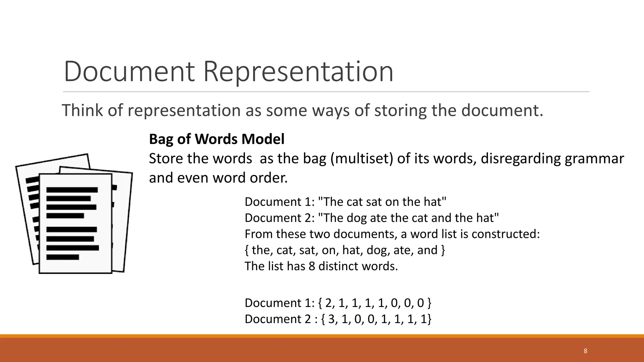 Document Representation
Think of representation as some ways of storing the document.
Bag of Words Model
Store the words as the bag (multiset) of its words, disregarding grammar
and even word order.
Document 1: "The cat sat on the hat"
Document 2: "The dog ate the cat and the hat"
From these two documents, a word list is constructed:
{ the, cat, sat, on, hat, dog, ate, and }
The list has 8 distinct words.
Document 1: { 2, 1, 1, 1, 1, 0, 0, 0 }
Document 2 : { 3, 1, 0, 0, 1, 1, 1, 1}
8
 