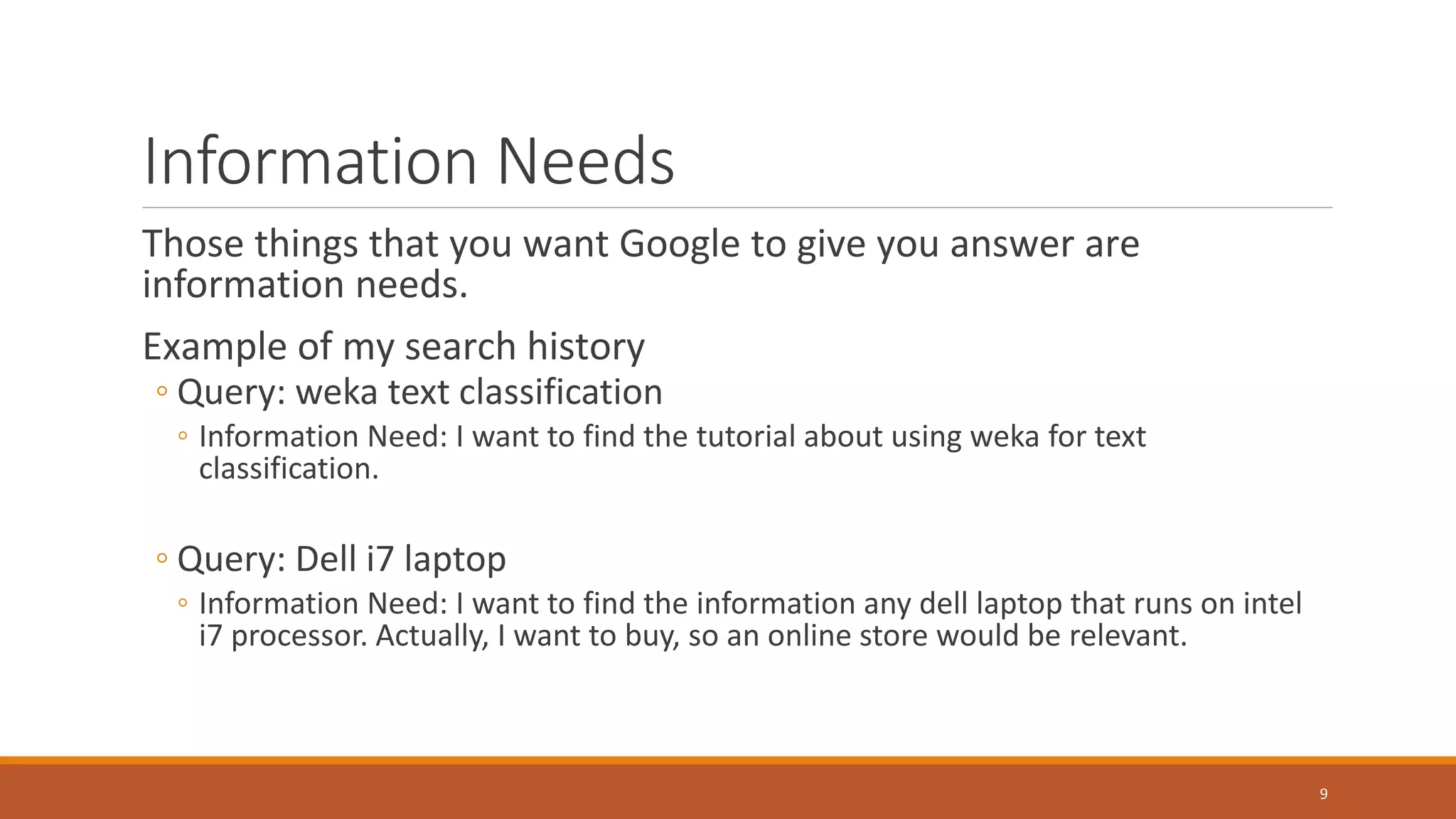 Information Needs
Those things that you want Google to give you answer are
information needs.
Example of my search history
◦ Query: weka text classification
◦ Information Need: I want to find the tutorial about using weka for text
classification.
◦ Query: Dell i7 laptop
◦ Information Need: I want to find the information any dell laptop that runs on intel
i7 processor. Actually, I want to buy, so an online store would be relevant.
9
 