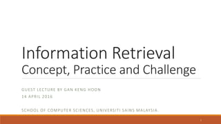 Information Retrieval
Concept, Practice and Challenge
GUEST LECTURE BY GAN KENG HOON
14 APRIL 2016
SCHOOL OF COMPUTER SCIENCES, UNIVERSITI SAINS MALAYSIA.
1
 