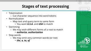 Stages of text processing
• Tokenization
– Cut character sequence into word tokens
• Normalization
– Map text and query term to same form
• You want U.S.A. and USA to match
• Stemming
– We may wish different forms of a root to match
• authorize, authorization
• Stop words
– We may omit very common words (or not)
• the, a, to, of
 
