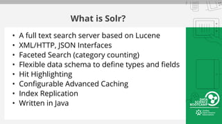 What is Solr?
• A full text search server based on Lucene
• XML/HTTP, JSON Interfaces
• Faceted Search (category counting)
• Flexible data schema to define types and fields
• Hit Highlighting
• Configurable Advanced Caching
• Index Replication
• Written in Java
 