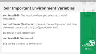 Solr Important Environment Variables
solr.install.dir: The location where you extracted the Solr
installation.
solr.solr.home (SolrHome): contains core configuration and data,
also must contain solr.xml (configuration for solr).
By default it is located inside
solr.install.dir/server/solr
But can be changed to any location
 