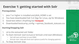 Exercise 1: getting started with Solr
Prerequisites:
1. Java 7 or higher is installed and JAVA_HOME is set
2. You have downloaded Solr 5.4.1(tgz for Linux, zip for Windows)
3. Good text editor ( Anything but Notepad)
4. Downloaded bootcamp_config + nytimes_facebook_statuses.csv
Starting/Stopping Solr
1. cd to the extracted solr folder
2. To Start: bin/solr start (Linux) or binsolr.cmd start (Windows)
○ Solr will start and listen on port 8983
○ bin/solr start -help will show start options (useful for changing options)
3. To Stop: bin/solr stop
 