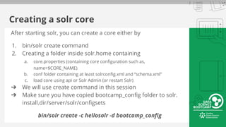 Creating a solr core
After starting solr, you can create a core either by
1. bin/solr create command
2. Creating a folder inside solr.home containing
a. core.properties (containing core configuration such as,
name=$CORE_NAME)
b. conf folder containing at least solrconfig.xml and “schema.xml”
c. load core using api or Solr Admin (or restart Solr)
➔ We will use create command in this session
➔ Make sure you have copied bootcamp_config folder to solr.
install.dir/server/solr/configsets
bin/solr create -c hellosolr -d bootcamp_config
 