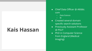 Kais Hassan
● Chief Data Officer @ Altibbi.
com
○ Data Science
○ BI
● Created several domain
specific search solutions
● Previously Assistant Professor
@ PSUT
● PhD in Computer Science
from England (Medical
Imaging)
 