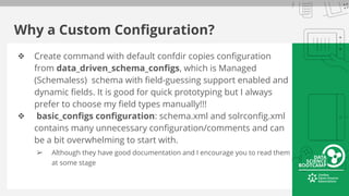 Why a Custom Configuration?
❖ Create command with default confdir copies configuration
from data_driven_schema_configs, which is Managed
(Schemaless) schema with field-guessing support enabled and
dynamic fields. It is good for quick prototyping but I always
prefer to choose my field types manually!!!
❖ basic_configs configuration: schema.xml and solrconfig.xml
contains many unnecessary configuration/comments and can
be a bit overwhelming to start with.
➢ Although they have good documentation and I encourage you to read them
at some stage
 