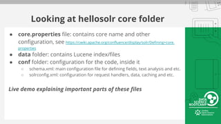 Looking at hellosolr core folder
● core.properties file: contains core name and other
configuration, see https://cwiki.apache.org/confluence/display/solr/Defining+core.
properties
● data folder: contains Lucene index/files
● conf folder: configuration for the code, inside it
○ schema.xml: main configuration file for defining fields, text analysis and etc.
○ solrconfig.xml: configuration for request handlers, data, caching and etc.
Live demo explaining important parts of these files
 