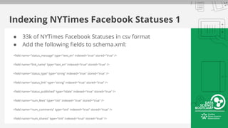 Indexing NYTimes Facebook Statuses 1
● 33k of NYTimes Facebook Statuses in csv format
● Add the following fields to schema.xml:
<field name="status_message" type="text_en" indexed="true" stored="true" />
<field name="link_name" type="text_en" indexed="true" stored="true" />
<field name="status_type" type="string" indexed="true" stored="true" />
<field name="status_link" type="string" indexed="true" stored="true" />
<field name="status_published" type="tdate" indexed="true" stored="true" />
<field name="num_likes" type="tint" indexed="true" stored="true" />
<field name="num_comments" type="tint" indexed="true" stored="true" />
<field name="num_shares" type="tint" indexed="true" stored="true" />
 