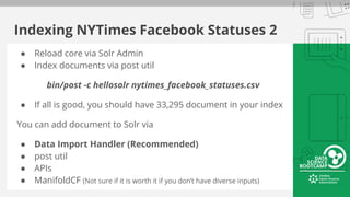 Indexing NYTimes Facebook Statuses 2
● Reload core via Solr Admin
● Index documents via post util
bin/post -c hellosolr nytimes_facebook_statuses.csv
● If all is good, you should have 33,295 document in your index
You can add document to Solr via
● Data Import Handler (Recommended)
● post util
● APIs
● ManifoldCF (Not sure if it is worth it if you don’t have diverse inputs)
 