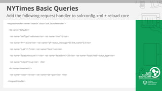 NYTimes Basic Queries
Add the following request handler to solrconfig.xml + reload core
<requestHandler name="/search" class="solr.SearchHandler">
<lst name="defaults">
<str name="defType">edismax</str> <str name="mm">2</str>
<str name="fl">*,score</str> <str name="qf">status_message^9.0 link_name^3.0</str>
<str name="q.alt">*:*</str> <str name="facet">on</str>
<str name="facet.mincount">1</str> <str name="facet.limit">20</str> <str name="facet.field">status_type</str>
<str name="indent">true</str> </lst>
<lst name="invariants">
<str name="rows">10</str> <str name="wt">json</str> </lst>
</requestHandler>
 