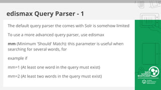 edismax Query Parser - 1
The default query parser the comes with Solr is somehow limited
To use a more advanced query parser, use edismax
mm (Minimum 'Should' Match): this parameter is useful when
searching for several words, for
example if
mm=1 (At least one word in the query must exist)
mm=2 (At least two words in the query must exist)
 