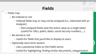 Fields
▪ Fields may
▪ Be indexed or not
▪ Indexed fields may or may not be analyzed (i.e., tokenized with an
Analyzer)
▪ Non-analyzed fields view the entire value as a single token
(useful for URLs, paths, dates, social security numbers, ...)
▪ Be stored or not
▪ Useful for fields that you’d like to display to users
▪ Optionally store term vectors
▪ Like a positional index on the Field’s terms
▪ Useful for highlighting, finding similar documents, categorization
 
